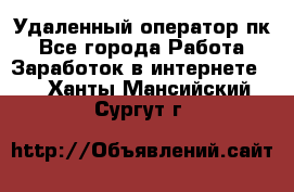 Удаленный оператор пк - Все города Работа » Заработок в интернете   . Ханты-Мансийский,Сургут г.